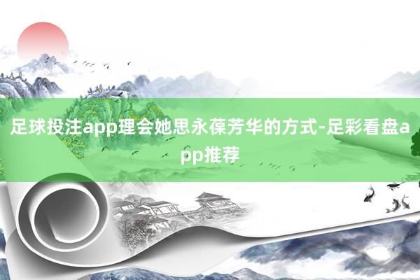 足球投注app理会她思永葆芳华的方式-足彩看盘app推荐