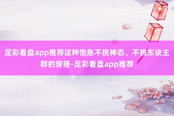 足彩看盘app推荐这种饱胀不挑神态、不挑东谈主群的穿搭-足彩看盘app推荐