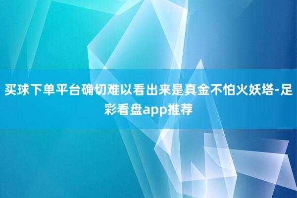 买球下单平台确切难以看出来是真金不怕火妖塔-足彩看盘app推荐