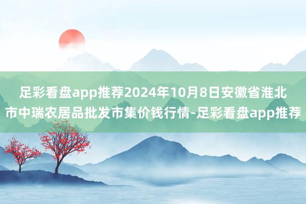 足彩看盘app推荐2024年10月8日安徽省淮北市中瑞农居品批发市集价钱行情-足彩看盘app推荐