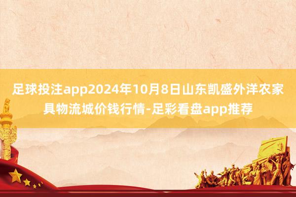 足球投注app2024年10月8日山东凯盛外洋农家具物流城价钱行情-足彩看盘app推荐