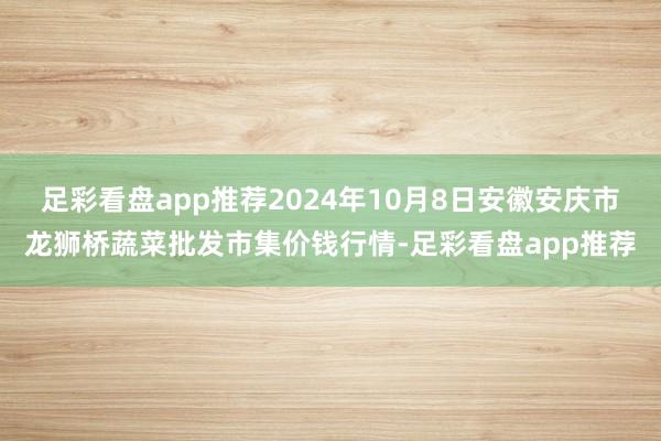 足彩看盘app推荐2024年10月8日安徽安庆市龙狮桥蔬菜批发市集价钱行情-足彩看盘app推荐