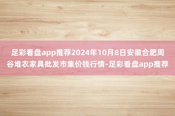 足彩看盘app推荐2024年10月8日安徽合肥周谷堆农家具批发市集价钱行情-足彩看盘app推荐