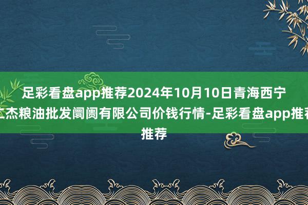 足彩看盘app推荐2024年10月10日青海西宁仁杰粮油批发阛阓有限公司价钱行情-足彩看盘app推荐