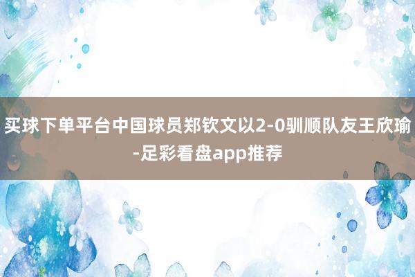 买球下单平台中国球员郑钦文以2-0驯顺队友王欣瑜-足彩看盘app推荐