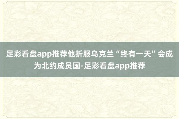 足彩看盘app推荐他折服乌克兰“终有一天”会成为北约成员国-足彩看盘app推荐