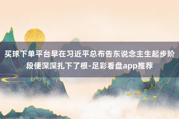 买球下单平台早在习近平总布告东说念主生起步阶段便深深扎下了根-足彩看盘app推荐