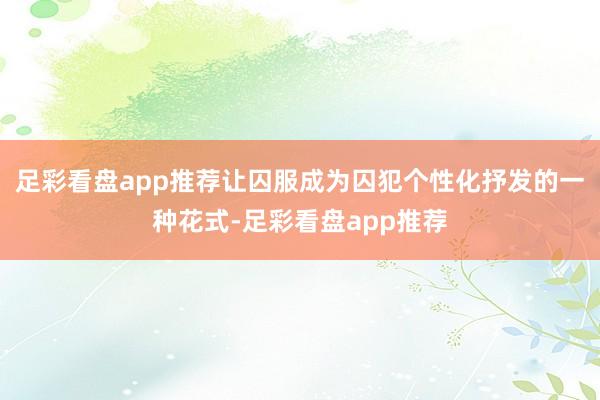 足彩看盘app推荐让囚服成为囚犯个性化抒发的一种花式-足彩看盘app推荐