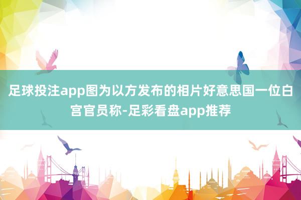 足球投注app图为以方发布的相片好意思国一位白宫官员称-足彩看盘app推荐