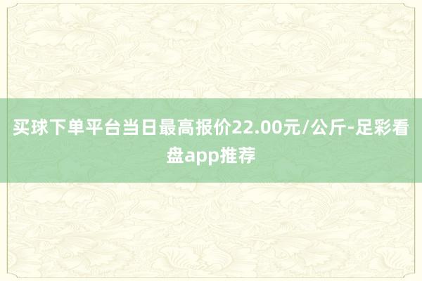 买球下单平台当日最高报价22.00元/公斤-足彩看盘app推荐