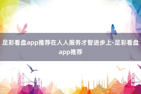 足彩看盘app推荐在人人服务才智进步上-足彩看盘app推荐