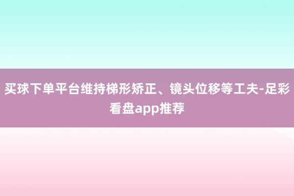 买球下单平台维持梯形矫正、镜头位移等工夫-足彩看盘app推荐