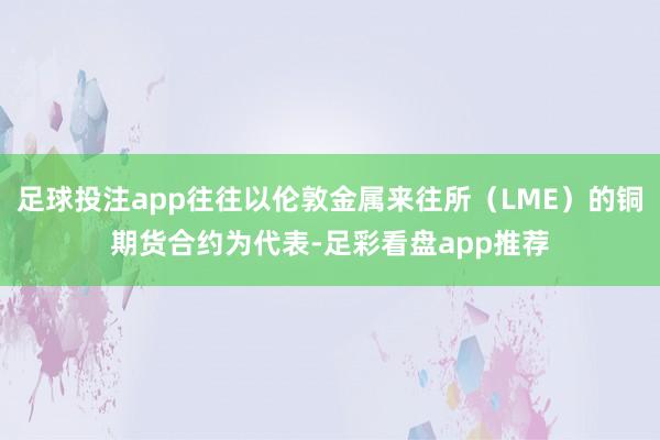 足球投注app往往以伦敦金属来往所（LME）的铜期货合约为代表-足彩看盘app推荐