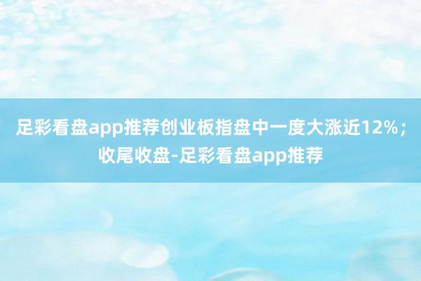 足彩看盘app推荐创业板指盘中一度大涨近12%；收尾收盘-足彩看盘app推荐