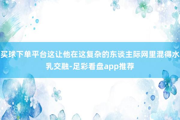 买球下单平台这让他在这复杂的东谈主际网里混得水乳交融-足彩看盘app推荐