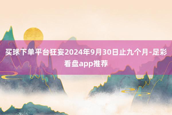 买球下单平台狂妄2024年9月30日止九个月-足彩看盘app推荐