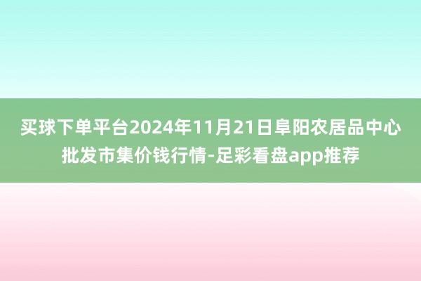 买球下单平台2024年11月21日阜阳农居品中心批发市集价钱行情-足彩看盘app推荐