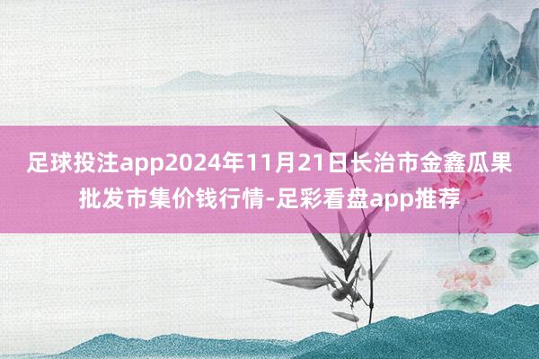 足球投注app2024年11月21日长治市金鑫瓜果批发市集价钱行情-足彩看盘app推荐