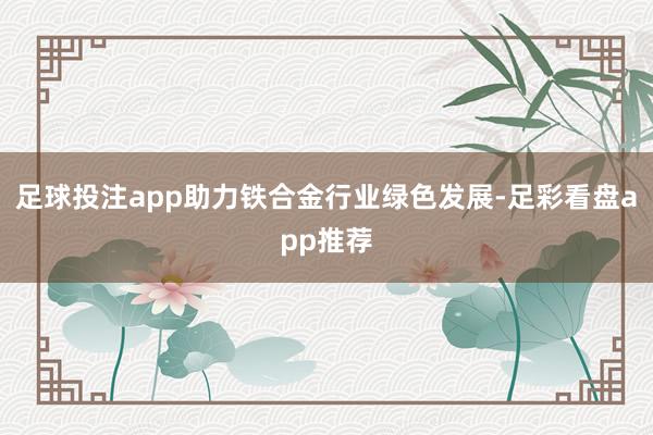 足球投注app助力铁合金行业绿色发展-足彩看盘app推荐