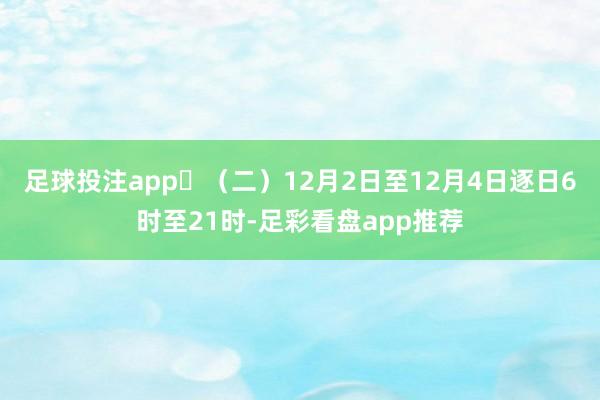 足球投注app​（二）12月2日至12月4日逐日6时至21时-足彩看盘app推荐