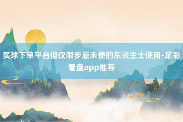 买球下单平台但仅限步履未便的东谈主士使用-足彩看盘app推荐