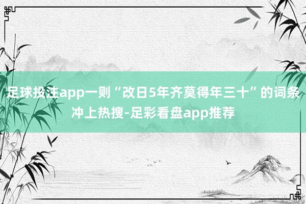 足球投注app一则“改日5年齐莫得年三十”的词条冲上热搜-足彩看盘app推荐