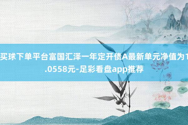 买球下单平台富国汇泽一年定开债A最新单元净值为1.0558元-足彩看盘app推荐