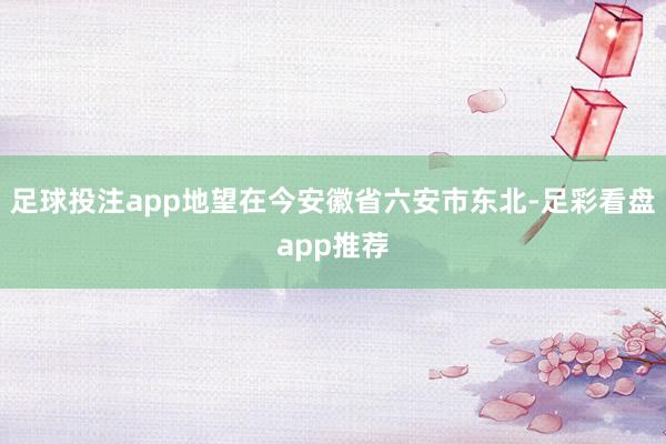 足球投注app地望在今安徽省六安市东北-足彩看盘app推荐