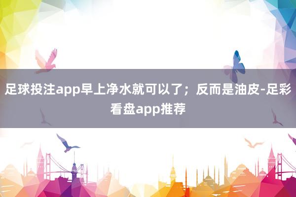 足球投注app早上净水就可以了；反而是油皮-足彩看盘app推荐