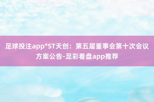 足球投注app*ST天创：第五届董事会第十次会议方案公告-足彩看盘app推荐