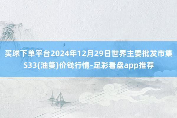 买球下单平台2024年12月29日世界主要批发市集S33(油葵)价钱行情-足彩看盘app推荐