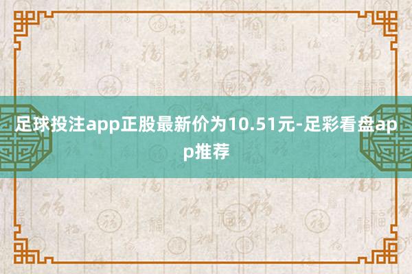 足球投注app正股最新价为10.51元-足彩看盘app推荐