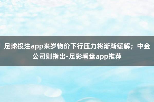 足球投注app来岁物价下行压力将渐渐缓解；中金公司则指出-足彩看盘app推荐