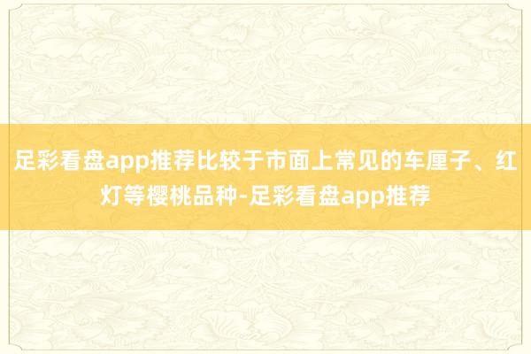 足彩看盘app推荐比较于市面上常见的车厘子、红灯等樱桃品种-足彩看盘app推荐