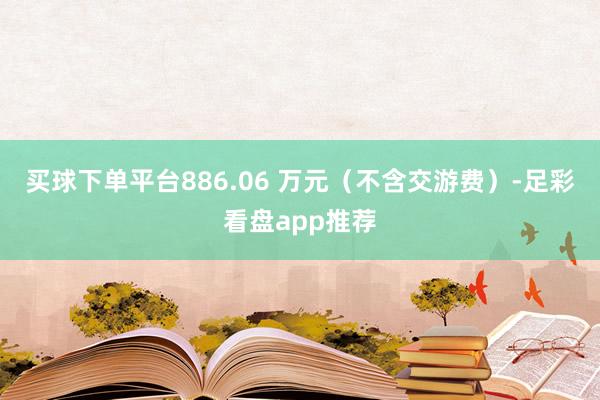 买球下单平台886.06 万元（不含交游费）-足彩看盘app推荐