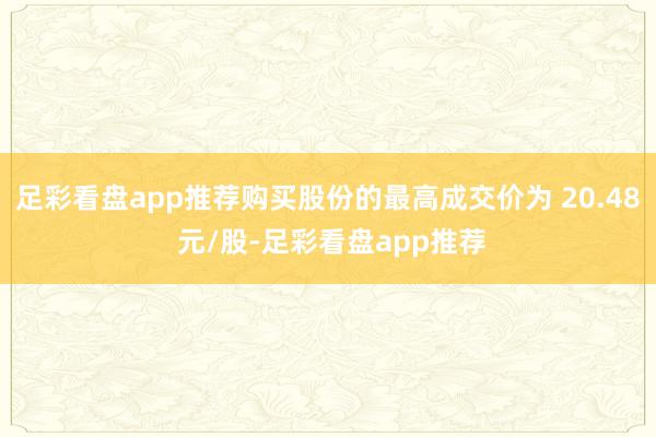 足彩看盘app推荐购买股份的最高成交价为 20.48 元/股-足彩看盘app推荐