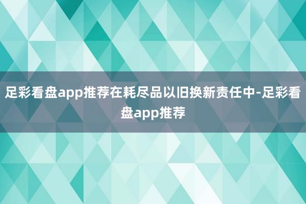 足彩看盘app推荐在耗尽品以旧换新责任中-足彩看盘app推荐