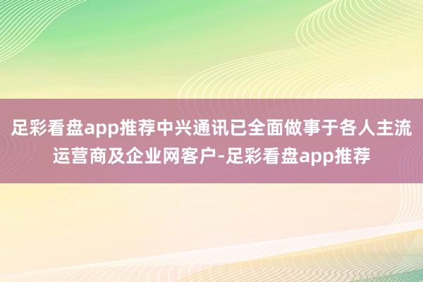 足彩看盘app推荐中兴通讯已全面做事于各人主流运营商及企业网客户-足彩看盘app推荐