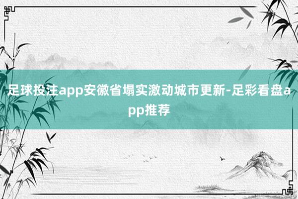 足球投注app安徽省塌实激动城市更新-足彩看盘app推荐