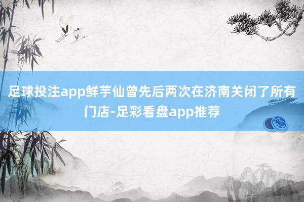 足球投注app鲜芋仙曾先后两次在济南关闭了所有门店-足彩看盘app推荐