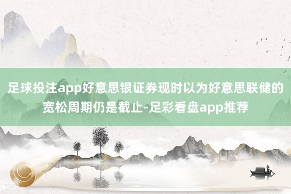 足球投注app好意思银证券现时以为好意思联储的宽松周期仍是截止-足彩看盘app推荐