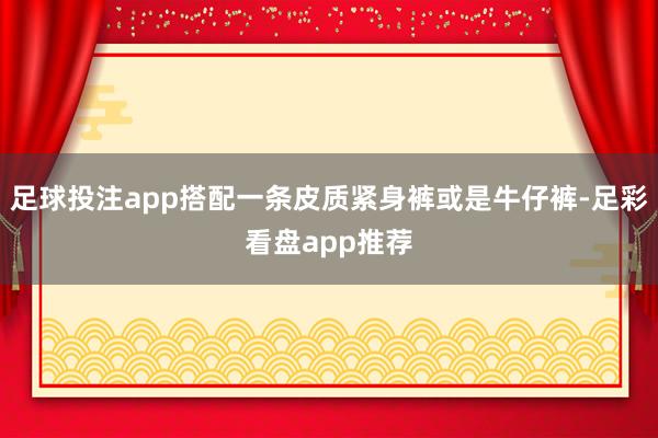 足球投注app搭配一条皮质紧身裤或是牛仔裤-足彩看盘app推荐