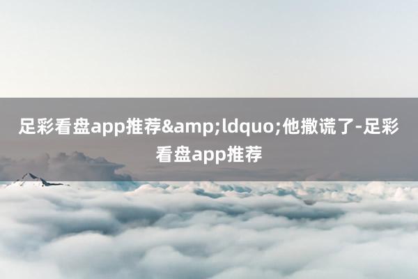 足彩看盘app推荐&ldquo;他撒谎了-足彩看盘app推荐