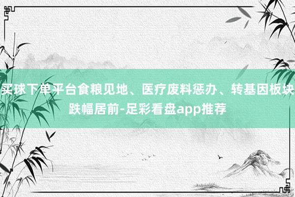 买球下单平台食粮见地、医疗废料惩办、转基因板块跌幅居前-足彩看盘app推荐