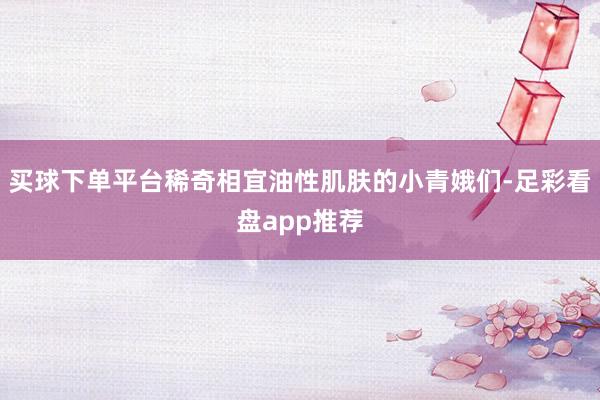 买球下单平台稀奇相宜油性肌肤的小青娥们-足彩看盘app推荐