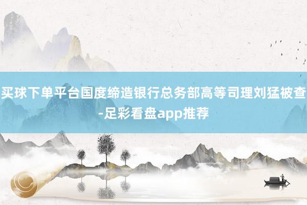 买球下单平台国度缔造银行总务部高等司理刘猛被查-足彩看盘app推荐