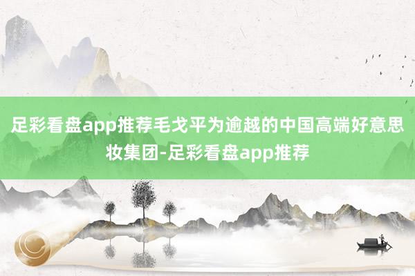 足彩看盘app推荐毛戈平为逾越的中国高端好意思妆集团-足彩看盘app推荐