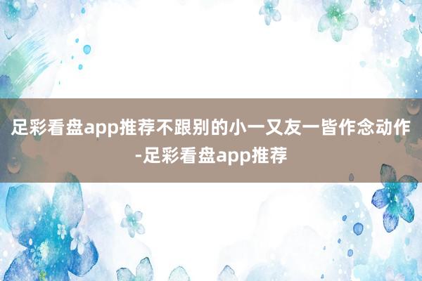 足彩看盘app推荐不跟别的小一又友一皆作念动作-足彩看盘app推荐