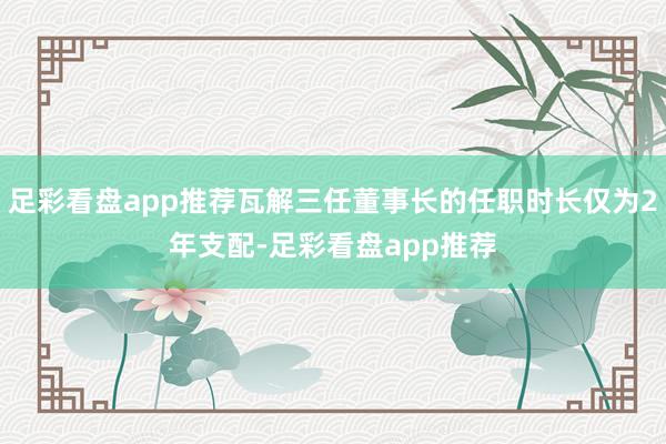 足彩看盘app推荐瓦解三任董事长的任职时长仅为2年支配-足彩看盘app推荐