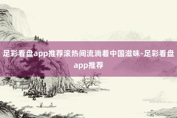 足彩看盘app推荐滚热间流淌着中国滋味-足彩看盘app推荐